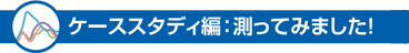 ケーススタディ編：測ってみました！